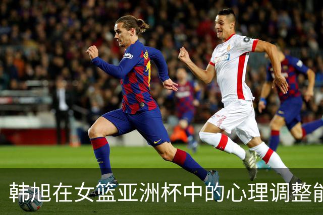 韩旭在女篮亚洲杯中的心理调整能力与领导力提升分析